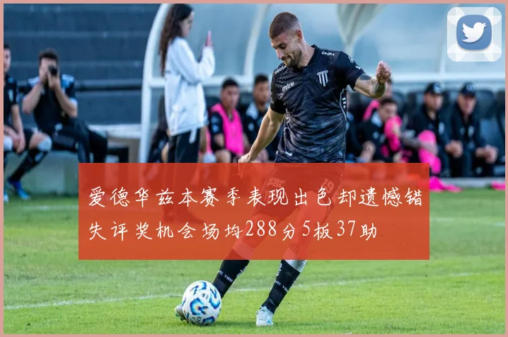 爱德华兹本赛季表现出色却遗憾错失评奖机会场均288分5板37助