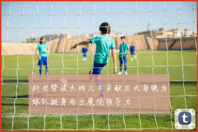 科尔赞波杰姆三年贡献巨大每晚为球队挺身而出展现领导力