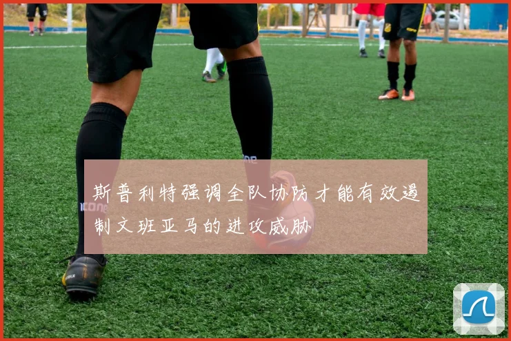 斯普利特强调全队协防才能有效遏制文班亚马的进攻威胁