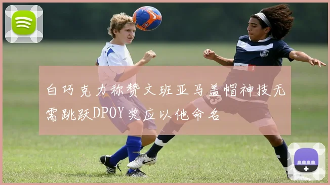 白巧克力称赞文班亚马盖帽神技无需跳跃DPOY奖应以他命名
