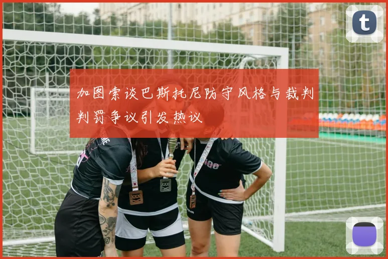 加图索谈巴斯托尼防守风格与裁判判罚争议引发热议