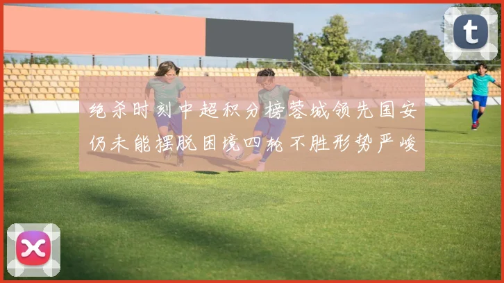 绝杀时刻中超积分榜蓉城领先国安仍未能摆脱困境四轮不胜形势严峻