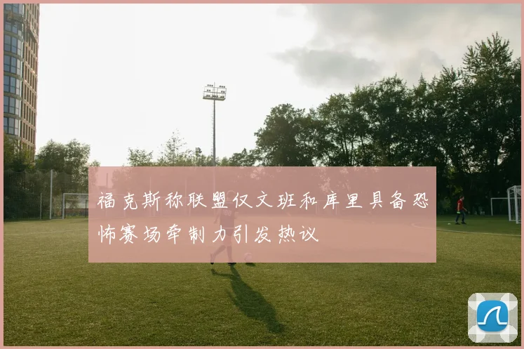福克斯称联盟仅文班和库里具备恐怖赛场牵制力引发热议