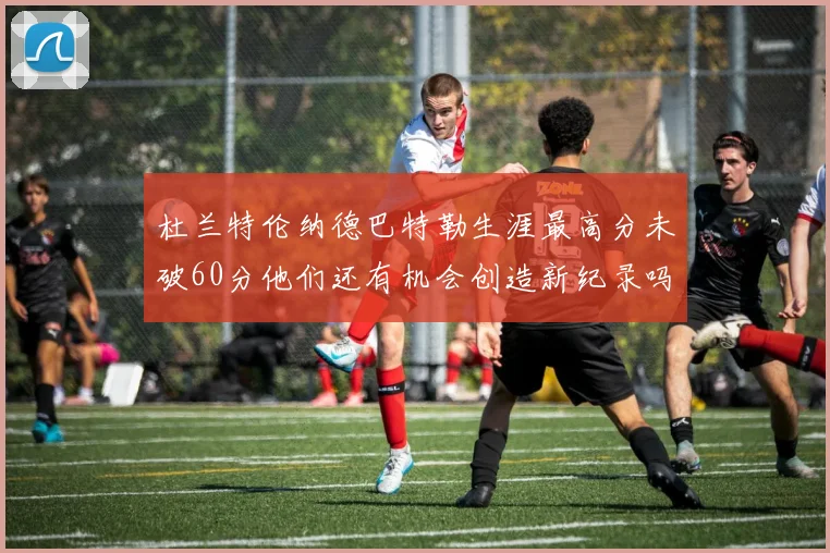 杜兰特伦纳德巴特勒生涯最高分未破60分他们还有机会创造新纪录吗