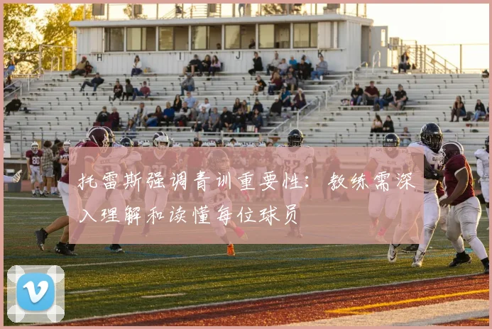 托雷斯强调青训重要性：教练需深入理解和读懂每位球员