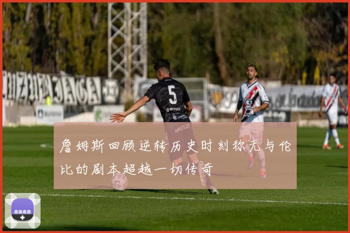 詹姆斯回顾逆转历史时刻称无与伦比的剧本超越一切传奇