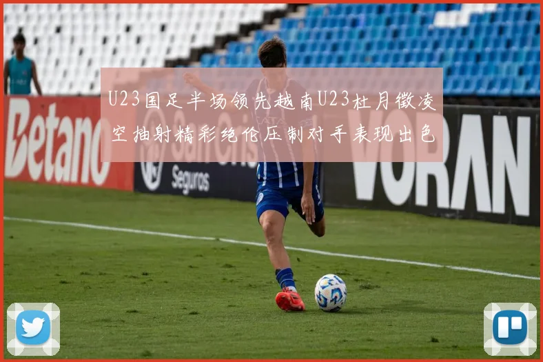 U23国足半场领先越南U23杜月徵凌空抽射精彩绝伦压制对手表现出色