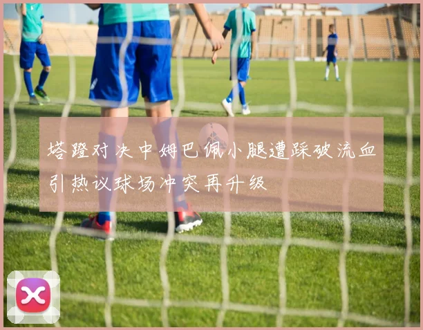 塔蹬对决中姆巴佩小腿遭踩破流血引热议球场冲突再升级
