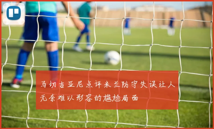 马切吉亚尼点评米兰防守失误让人无奈难以形容的尴尬局面
