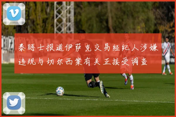 泰晤士报道伊萨克交易经纪人涉嫌违规与切尔西案有关正接受调查