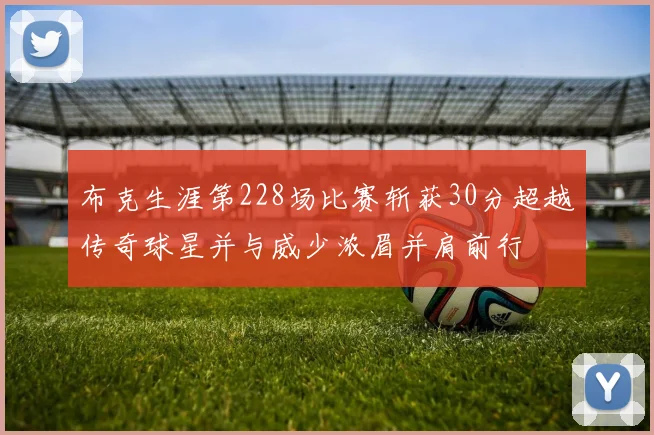 布克生涯第228场比赛斩获30分超越传奇球星并与威少浓眉并肩前行