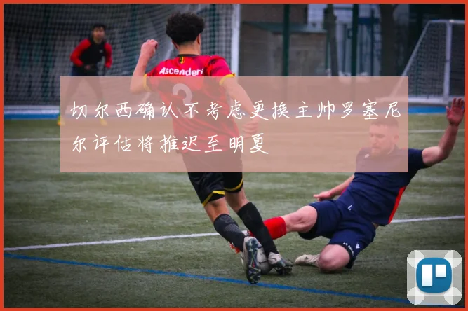 切尔西确认不考虑更换主帅罗塞尼尔评估将推迟至明夏