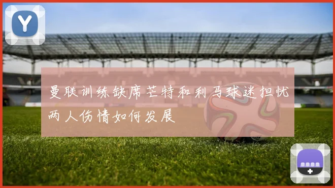 曼联训练缺席芒特和利马球迷担忧两人伤情如何发展
