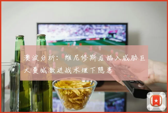 澳波分析：维尼修斯后插入威胁巨大曼城激进战术埋下隐患